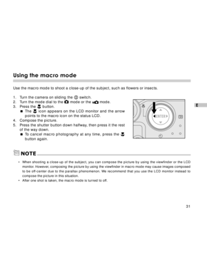 Page 32Downloaded from www.Manualslib.com manuals search engine 31
E
Using the macro mode
Use the macro mode to shoot a close-up of the subject, such as flowers or insects.
1. Turn the camera on sliding the 
 switch.
2. Turn the mode dial to the  mode or the  mode.
3. Press the  button.
The 
 icon appears on the LCD monitor and the arrow
points to the macro icon on the status LCD.
4. Compose the picture.
5. Press the shutter button down halfway, then press it the rest
of the way down.
To cancel macro...