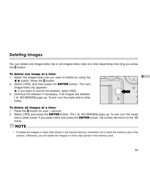Page 40Downloaded from www.Manualslib.com manuals search engine 39
E
Deleting images
You can delete one image/video clip or all images/video clips at a time depending how long you press
the  button.
To delete one image at a time:
1. Select the image/video clip you want to delete by using the
/  button. Press the  button.
2.Select [YES], and then press the ENTER button. The next
image/video clip appears.
If you want to cancel the deletion, select [NO].
3. Continue the deletion if necessary. If all images are...