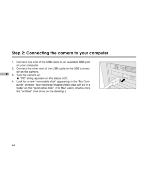 Page 45Downloaded from www.Manualslib.com manuals search engine 44
E
Step 2: Connecting the camera to your computer
1. Connect one end of the USB cable to an available USB port
on your computer.
2. Connect the other end of the USB cable to the USB connec-
tor on the camera.
3. Turn the camera on.
“PC” string appears on the status LCD.
4. Look for a new “removable disk” appearing in the “My Com-
puter” window. Your recorded images/video clips will be in a
folder on this “removable disk”. (For Mac users,...