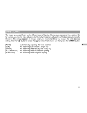 Page 54Downloaded from www.Manualslib.com manuals search engine 53
E
 WHITE BALANCE
The image appears different under different color of lighting. Human eyes can solve this problem. But
for camera, you need to make adjustments. Normally, the camera adjusts the white balance automatically.
However, if the image appears in strange colors, we recommend that you change the white balance
setting. Use the 
/  button to select the appropriate white balance and then press the ENTER button.
[AUTO] :automatically...