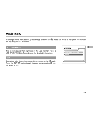 Page 60Downloaded from www.Manualslib.com manuals search engine 59
E
Movie menu
To change movie menu setting, press the  button in the  mode and move to the option you want to
set by using the 
/  button.
 LCD BRIGHTNESS
This option adjusts the brightness of the LCD monitor. Refer to
LCD BRIGHTNESS in Record menu for detailed information.
 EXIT
This option exits the movie menu and then returns to the  mode.
Press the ENTER button to exit. You can also press the  but-
ton again to exit.  