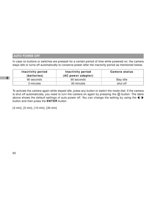 Page 63Downloaded from www.Manualslib.com manuals search engine 62
E
 AUTO POWER OFF
In case no buttons or switches are pressed for a certain period of time while powered on, the camera
stays idle or turns off automatically to conserve power after the inactivity period as mentioned below.
Inactivity period Inactivity period Camera status
 (batteries) (AC power adapter)
90 seconds 90 seconds Stay idle
3 minutes 30 minutes shut off
To activate the camera again while stayed idle, press any button or switch the...