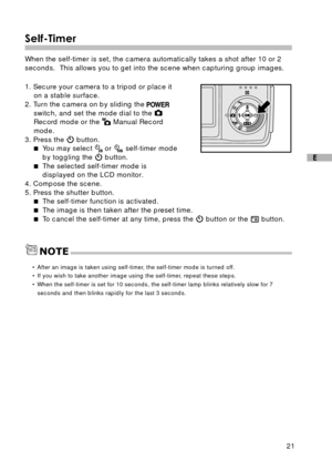 Page 2221
E
Self-Timer
When the self-timer is set, the camera automatically takes a shot after 10 or 2
seconds.  This allows you to get into the scene when capturing group images.
1. Secure your camera to a tripod or place it
on a stable surface.
2. Turn the camera on by sliding the 
switch, and set the mode dial to the Record mode or the  Manual Record
mode.
3. Press the 
 button.
You may select  or  self-timer mode
by toggling the 
 button.
The selected self-timer mode is
displayed on the LCD monitor.
4....