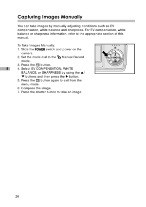 Page 2726
E
Capturing Images Manually
You can take images by manually adjusting conditions such as EV
compensation, white balance and sharpness. For EV compensation, white
balance or sharpness information, refer to the appropriate section of this
manual.
To Take Images Manually:
1. Slide the 
 switch and power on the
camera.
2. Set the mode dial to the 
 Manual Record
mode.
3. Press the 
 button.
4. Select EV COMPENSATION, WHITE
BALANCE, or SHARPNESS by using the 
/ buttons and then press the  button.
5. Press...