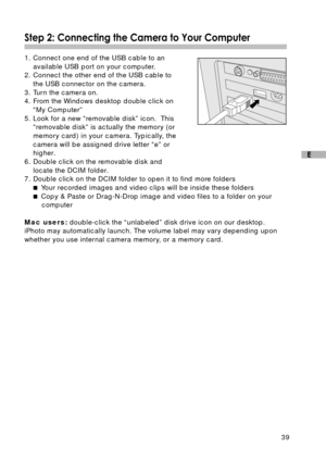 Page 4039
E
Step 2: Connecting the Camera to Your Computer
1. Connect one end of the USB cable to an
available USB port on your computer.
2. Connect the other end of the USB cable to
the USB connector on the camera.
3. Turn the camera on.
4. From the Windows desktop double click on
“My Computer”
5. Look for a new “removable disk” icon.  This
“removable disk” is actually the memory (or
memory card) in your camera. Typically, the
camera will be assigned drive letter “e” or
higher.
6. Double click on the removable...