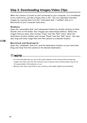 Page 4140
E
Step 3: Downloading Images/Video Clips
When the camera is turned on and connected to your computer, it is considered
to be a disk drive, just like a floppy disk or CD.  You can download (transfer)
images by copying them from the “removable disk” (“untitled” disk on a
Macintosh) to your computer hard drive.
Windows -
Open the “removable disk” and subsequent folders by double clicking on them.
Double click on the folder. Your images are inside these folder(s). Select the
images that you want, then...