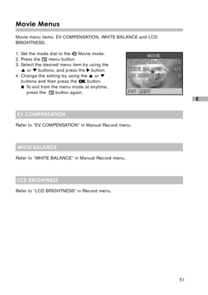 Page 5251
E
Movie Menus
Movie menu items: EV COMPENSATION, WHITE BALANCE and LCD
BRIGHTNESS.
1. Set the mode dial to the 
 Movie mode.
2. Press the  menu button.
3. Select the desired menu item by using the
 or  buttons, and press the  button.
4. Change the setting by using the  or buttons and then press the  button.
 To exit from the menu mode at anytime,
press the  
 button again.
EV COMPENSATION
Refer to “EV COMPENSATION” in Manual Record menu.
WHITE BALANCE
Refer to “WHITE BALANCE” in Manual Record menu....