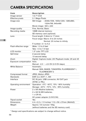 Page 5958
E
CAMERA SPECIFICATIONS
Item Description
Image sensor 1/2.7 CCD
Effective pixels 3.1 Mega Pixels
Image size Still Image : 2048x1536, 1600x1200, 1280x960,
1024x768, 640x480
Movie image: 320 x 240
Image quality Fine, Normal, Basic
Recording media 16MB internal memory;
SD memory card (optional)
Lens Focal length: 5.8mm to 17.4mm
Focal range: Macro: 8 to 20 inches
  Normal: 20 inches to infinity
F-number: 3.1 to 5.2
Flash effective range Wide: 1.5 to 9 feet
Tele: 1.5 to 7.5 feet
LCD monitor 1.5 color TFT...
