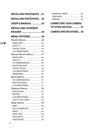 Page 76
E
INSTALLING PHOTOSUITE ..41
INSTALLING PHOTOVISTA ...42
USER’S MANUAL ............. 43
INSTALLING ACROBAT
READER ............................ 44
MENU OPTIONS ............... 45
Record Menus ......................... 45
IMAGE SIZE ................................... 45
QUALITY ........................................ 46
DIGITAL ZOOM .............................. 46
LCD BRIGHTNESS ......................... 46
Manual Record Menus ............ 47
IMAGE SIZE ................................... 48
QUALITY...