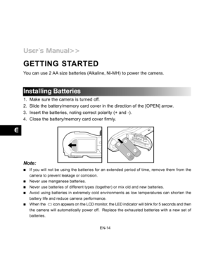 Page 15Downloaded from www.Manualslib.com manuals search engine EN-14
GETTING STARTED
You can use 2 AA size batteries (Alkaline, Ni-MH) to power the camera.
Installing Batteries
1. Make sure the camera is turned off.
2. Slide the battery/memory card cover in the direction of the [OPEN] arrow.
3. Insert the batteries, noting correct polarity (+ and -).
4. Close the battery/memory card cover firmly.
Note:
If you will not be using the batteries for an extended period of time, remove them from the
camera to prevent...