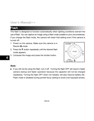 Page 23Downloaded from www.Manualslib.com manuals search engine EN-22
Flash
The flash is designed to function automatically when lighting conditions warrant the
use of flash. You can capture an image using a flash mode suitable to your circumstances.
If you change the flash mode, the camera will retain that setting even if the camera is
turned off.
1. Power on the camera. Make sure the camera is in
Record 
 mode.
2. Press the 
 button repeatedly until the desired flash
mode appears.
3. Compose the image and...