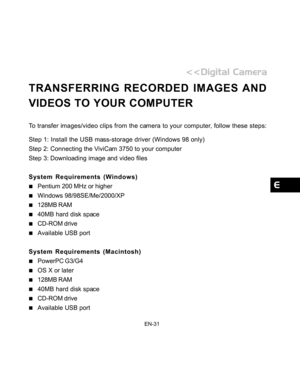 Page 32Downloaded from www.Manualslib.com manuals search engine EN-31
TRANSFERRING RECORDED IMAGES AND
VIDEOS TO YOUR COMPUTER
To transfer images/video clips from the camera to your computer, follow these steps:
Step 1: Install the USB mass-storage driver (Windows 98 only)
Step 2: Connecting the ViviCam 3750 to your computer
Step 3: Downloading image and video files
System Requirements (Windows)
Pentium 200 MHz or higher
Windows 98/98SE/Me/2000/XP
128MB RAM
40MB hard disk space
CD-ROM drive
Available USB port...