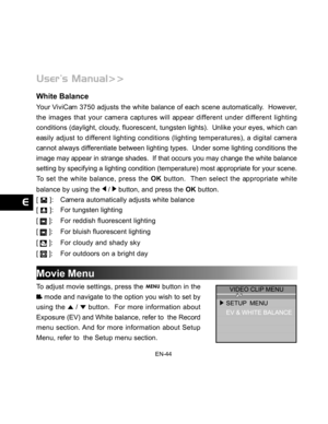 Page 45Downloaded from www.Manualslib.com manuals search engine EN-44
White Balance
Your ViviCam 3750 adjusts the white balance of each scene automatically.  However,
the images that your camera captures will appear different under different lighting
conditions (daylight, cloudy, fluorescent, tungsten lights).  Unlike your eyes, which can
easily adjust to different lighting conditions (lighting temperatures), a digital camera
cannot always differentiate between lighting types.  Under some lighting conditions...