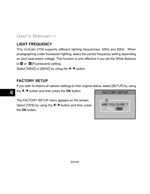 Page 49Downloaded from www.Manualslib.com manuals search engine EN-48
LIGHT FREQUENCY
This ViviCam 3750 supports different lighting frequencies: 50Hz and 60Hz.  When
photographing under fluorescent lighting, select the correct frequency setting depending
on your local areas voltage. This function is only effective if you set the White Balance
to 
 or  (Fluorescent) setting.
Select [50HZ] or [60HZ] by using the 
 /  button.
FACTORY SETUP
If you wish to restore all camera settings to their original status, select...