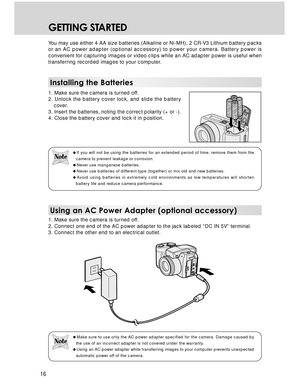 Page 16Downloaded from www.Manualslib.com manuals search engine 16
GETTING STARTED
You may use either 4 AA size batteries (Alkaline or Ni-MH), 2 CR-V3 Lithium battery packs
or an AC power adapter (optional accessory) to power your camera. Battery power is
convenient for capturing images or video clips while an AC adapter power is useful when
transferring recorded images to your computer.
Installing the Batteries
1. Make sure the camera is turned off.
2. Unlock the battery cover lock, and slide the battery...