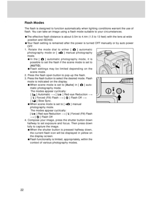 Page 22Downloaded from www.Manualslib.com manuals search engine 22
Flash Modes
The flash is designed to function automatically when lighting conditions warrant the use of
flash. You can take an image using a flash mode suitable to your circumstances.
The effective flash distance is about 0.5m to 4.4m (1.5 to 13 feet) with the lens at wide
    position and ISO400.
Your flash setting is remained after the power is turned OFF manually or by auto power
OFF.
1. Rotate the mode dial to either [ 
 ] automatic...