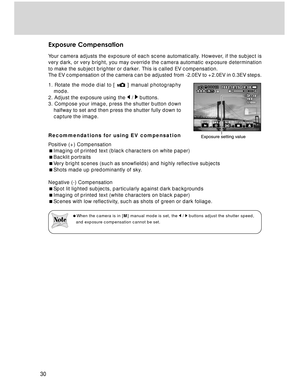 Page 30Downloaded from www.Manualslib.com manuals search engine 30
Exposure Compensation
Your camera adjusts the exposure of each scene automatically. However, if the subject is
very dark, or very bright, you may override the camera automatic exposure determination
to make the subject brighter or darker. This is called EV compensation.
The EV compensation of the camera can be adjusted from -2.0EV to +2.0EV in 0.3EV steps.
1. Rotate the mode dial to [ 
 ] manual photography
mode.
2. Adjust the exposure using the...