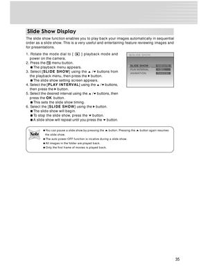 Page 35Downloaded from www.Manualslib.com manuals search engine 35
Slide Show Display
The slide show function enables you to play back your images automatically in sequential
order as a slide show. This is a very useful and entertaining feature reviewing images and
for presentations.
1. Rotate the mode dial to [ 
 ] playback mode and
power on the camera.
2. Press the 
 menu button.
The playback menu appears.
3. Select [SLIDE SHOW] using the 
 / buttons from
the playback menu, then press the 
 button.
The...