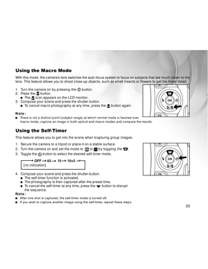 Page 26Downloaded from www.Manualslib.com manuals search engine 25
Using the Macro Mode
With this mode, the camera’s lens switches the auto focus system to focus on subjects that are much closer to the
lens. This feature allows you to shoot close-up objects, such as small insects or flowers\
 to get the finest detail.
1. Turn the camera on by pressing the 
 button.
2. Press the  button.The  icon appears on the LCD monitor.
3. Compose your scene and press the shutter button.
To  cancel macro photography at any...