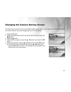 Page 38Downloaded from www.Manualslib.com manuals search engine 37
Changing the Camera Startup Screen
This feature lets you select one of your recorded images as your setup screen image, which will be displayed on
the monitor whenever you press the 
 button to turn on the camera.
1. Press the 
 button.
2. Select the image that you want to set as the opening logo by using the
 /  button.
3. Press the  button.
4.Select [Save as logo] by using the  /  button and press the OK
button.
5.Select [Customize] by using...