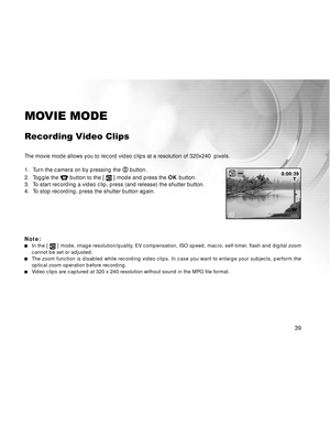 Page 40Downloaded from www.Manualslib.com manuals search engine 39
MOVIE MODE
Recording Video Clips
The movie mode allows you to record video clips at a resolution of 320x240  pixels.
1. Turn the camera on by pressing the 
 button.
2. Toggle the 
 button to the [  ] mode and press the OK button.
3. To start recording a video clip, press (and release) the shutter button.
4. To stop recording, press the shutter button again.
Note:
In the [  ] mode, image resolution/quality, EV compensation, ISO speed, macro,...