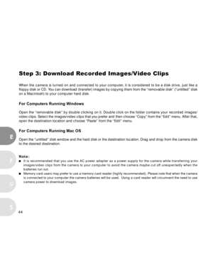 Page 45Downloaded from www.Manualslib.com manuals search engine 44
E
F
S
G
Step 3: Download Recorded Images/Video Clips
When the camera is turned on and connected to your computer, it is considered to be a disk drive, just like a
floppy disk or CD. You can download (transfer) images by copying them from the “removable disk” (“untitled” disk
on a Macintosh) to your computer hard disk.
For Computers Running Windows
Open the “removable disk” by double clicking on it. Double click on the folder contains your...