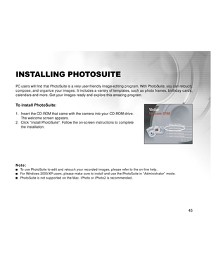 Page 46Downloaded from www.Manualslib.com manuals search engine 45
INSTALLING PHOTOSUITE
PC users will find that PhotoSuite is a very user-friendly image-editing program. With PhotoSuite, you can retouch,
compose, and organize your images. It includes a variety of templates, such as photo frames, birthday cards,
calendars and more. Get your images ready and explore this amazing program.
To install PhotoSuite:
1. Insert the CD-ROM that came with the camera into your CD-ROM drive.
The welcome screen appears.
2....