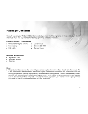 Page 10Downloaded from www.Manualslib.com manuals search engine 9
Package Contents
Carefully unpack your ViviCam 3760 and ensure that you have the following items. In the event that any item is
missing or if you find any mismatch or damage, promptly contact your dealer.
Common Product Components
ViviCam 3760 Digital cameraUser’s manual
Camera strapSoftware CD-ROM
USB cableCamera Pouch
Optional Accessories
SD memory cardAC power adapterBatteries
Note:
The product and accessories that come with your camera may be...