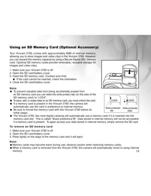 Page 19Downloaded from www.Manualslib.com manuals search engine 19
19 1919
Using an SD Memor y Card (Optional Accessor y)
Your Vivicam 3785 comes with approximately 6MB of internal memory,
allowing you to store images and video clips in the Vivicam 3785. However,
you can expand the memory capacity by using a Secure Digital (SD)  memory
card. Optional SD memory cards provide removable, reusable storage for
images and video clips.
1. Make sure your Vivicam 3785 is off.
2. Open the SD card/battery cover.
3. Insert...