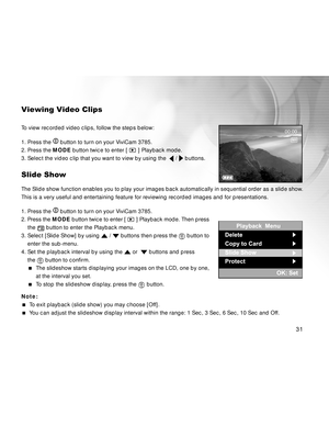 Page 31Downloaded from www.Manualslib.com manuals search engine 31
Viewing Video Clips
To view recorded video clips, follow the steps below:
1. Press the 
 button to turn on your ViviCam 3785.
2. Press the MODE button twice to enter [ 
 ] Playback mode.
3. Select the video clip that you want to view by using the  
 /  buttons.
Slide Show
The Slide show function enables you to play your images back automatically in sequential order as a slide show.
This is a very useful and entertaining feature for reviewing...