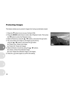 Page 32Downloaded from www.Manualslib.com manuals search engine 32
E
F
S
G
Protecting Images
This feature allows you to prevent images from being accidentally erased.
1. Press the 
 button to turn on your ViviCam 3785.
2. Press the MODE button twice to enter [ 
 ] Playback mode. Then press
    the 
 button to enter the Playback menu.
3. Select [Protect] by using the 
 /  buttons, and press the  button.
4. You can protect one image or all images at one time by
using the 
 /  buttons, and press the  button.
...