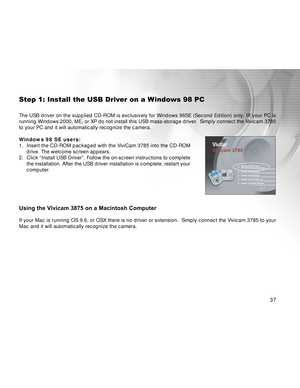 Page 37Downloaded from www.Manualslib.com manuals search engine 37
Step 1: Install the USB Driver on a Windows 98 PC
The USB driver on the supplied CD-ROM is exclusively for Windows 98SE (Second Edition) only. IIf your PC is
running Windows 2000, ME, or XP do not install this USB mass-storage driver.  Simply connect the Vivicam 3785
to your PC and it will automatically recognize the camera.
Windows 98 SE users:
1. Insert the CD-ROM packaged with the ViviCam 3785 into the CD-ROM
drive. The welcome screen...