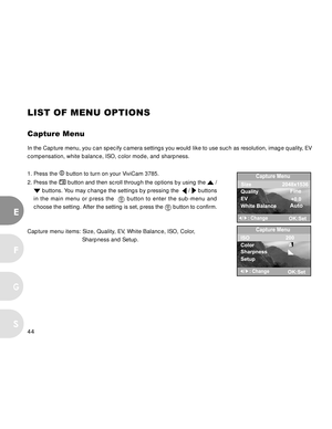 Page 44Downloaded from www.Manualslib.com manuals search engine 44
E
F
S
G
LIST OF MENU OPTIONS
Capture Menu
In the Capture menu, you can specify camera settings you would like to use such as resolution, image quality, EV
compensation, white balance, ISO, color mode, and sharpness.
1. Press the 
 button to turn on your ViviCam 3785.
2. Press the 
 button and then scroll through the options by using the  /
 buttons. You may change the settings by pressing the   /  buttons
in the main menu or press the  
 button...