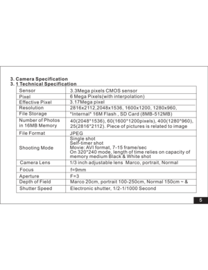 Page 11Downloaded from www.Manualslib.com manuals search engine 5
f=9mm
Aperture F=3
Depth of Field Marco 20cm, portrait 100-250cm, Normal 150cm ~ &
Shutter Speed Electronic shutter, 1/2-1/1000 SecondCamera Lens 1/3 inch adjustable lens Marco, portrait, Normal
Shooting ModeSingle shot
Self-timer shot
Movie: AVI format, 7-15 frame/sec
On 320*240 mode, length of time relies on capacity of
memory medium Black & White shot
Focus 3. Camera Specification
3. 1 Technical SpecificationSensor
Effective Pixel
Resolution...
