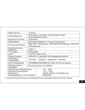 Page 12Downloaded from www.Manualslib.com manuals search engine Digital Zoom 4 times
6
Automatic, sunshine, fluorescence light,
incandescence light
Exposure Control Automatic,
Flash Mode No Flash ( / Forced / AutomaticDefault)
Communication
Interface
NTSC/PAL
1.8 TFT color LCD
OSD Menu
LanguagesPower Supply 650mAh, Li-polymer Rechargeable battery
Chinese English Japanese German
OS Compatibility WIN98SE/2000/ME/XP; Mac Os10.0 or abovePC-Camera Mode640*480: 7frame/sec, 352*288: 20frame/sec, 320*240:
20frame/sec...