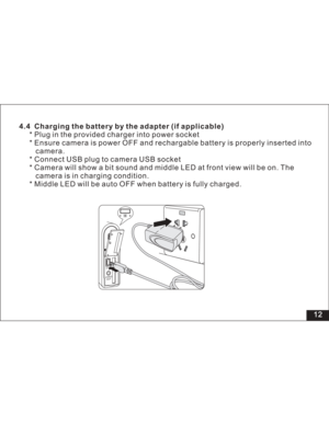 Page 18Downloaded from www.Manualslib.com manuals search engine 4.4 Charging the battery by the adapter (if applicable)
* Plug in the provided charger into power socket
* Ensure camera is power OFF and rechargable battery is properly inserted into
camera.
* Connect USB plug to camera USB socket
* Camera will show a bit sound and middle LED at front view will be on. The
camera is in charging condition.
* Middle LED will be auto OFF when battery is fully charged.
12  