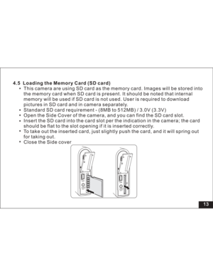 Page 19Downloaded from www.Manualslib.com manuals search engine 13
This camera are using SD card as the memory card. Images will be stored 4.5 Loading the Memory Card (SD card)
into
the memory card when SD card is present. It should be noted that internal
memory will be used if SD card is not used. User is required to download
pictures in SD card and in camera separately.
Standard SD card requirement - (8MB to 512MB) / 3.0V (3.3V)
Open the Side Cover of the camera, and you can find the SD card slot.
Insert the...