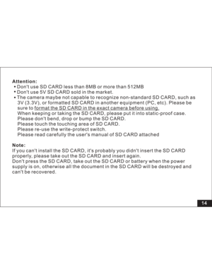 Page 20Downloaded from www.Manualslib.com manuals search engine Attention:
Note:Dont use SD CARD less than 8MB or more than 512MB
Dont use 5V SD CARD sold in the market.
The camera maybe not capable to recognize non-standard SD CARD, such as
3V (3.3V), or formatted SD CARD in another equipment (PC, etc). Please be
sure to
When keeping or taking the SD CARD, please put it into static-proof case.
Please dont bend, drop or bump the SD CARD.
Please touch the touching area of SD CARD.
Please re-use the write-protect...