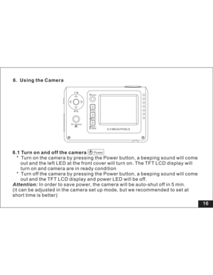 Page 22Downloaded from www.Manualslib.com manuals search engine 16 6. Using the Camera
6.1 Turn on and off the camera
* Turn on the camera by pressing the Power button, a beeping sound will come
and the left LED at the front cover will turn on. The TFT LCD display will
and camera are in ready condition
* Turn off the camera by pressing the Power button, a beeping sound will come
and the TFT LCD display and power LED will be off.
In order to save power, the camera will be auto-shut off in 5 min.
(it can be...