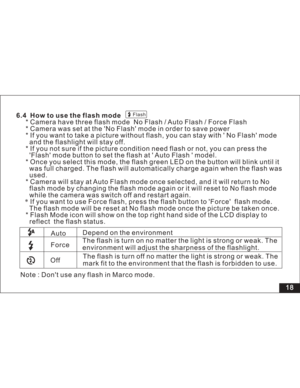 Page 24Downloaded from www.Manualslib.com manuals search engine Flash
18 6.4 How to use the flash mode
* Camera have three flash mode No Flash / Auto Flash / Force Flash
* Camera was set at the No Flash mode in order to save power
* If you want to take a picture without flash, you can stay with No Flash mode
and the flashlight will stay off.
* If you not sure if the picture condition need flash or not, you can press the
mode button to set the flash at Auto Flash model.
* Once you select this mode, the flash...