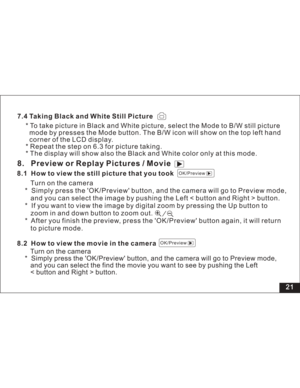 Page 27Downloaded from www.Manualslib.com manuals search engine 21
7.4 Taking Black and White Still Picture
* To take picture in Black and White picture, select the Mode to B/W still picture
mode by presses the Mode button. The B/W icon will show on the top left hand
corner of the LCD display.
* Repeat the step on 6.3 for picture taking.
* The display will show also the Black and White color only at this mode.8. Preview or Replay Pictures / Movie8.1 How to view the still picture that you took
Turn on the...
