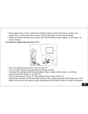 Page 28Downloaded from www.Manualslib.com manuals search engine 22 8.3 How to replay the movie in TV
* You can replay the movie in your home TV
* Turn on the camera by pressing the Power button
* Connect the camera with the provided cable to the out of the
the inontheTV.
* Turn on the power of the TV and select to AV mode of the TV
* Select the camera at the Preview mode of the movie camera as the step as
Select the movie you want to play and press the Shutter button to start and pause.Video Video
camera and...