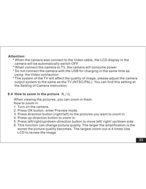 Page 29Downloaded from www.Manualslib.com manuals search engine 23
Attention:
*When the camera was connect to the Video cable, the LCD display in the
camera will be automatically switch OFF
* When connect the camera to TV, the camera will consume power
* Do not connect the camera with the USB for charging in the same time as
using the Video connection
* The system of the TV will affect the quality of image, please adjust the camera
output system to the same as the TV (NTSC/PAL). You can find this setting at
the...