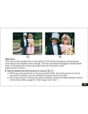 Page 30Downloaded from www.Manualslib.com manuals search engine 24
Attention:
The color of the upright bar on the right of LCD will be changing consecutively
according to the digital zoom change. The top indicates the biggest
time. Its possible to have some graininess on the photo under
digital zoom function.amplification9. How to delete the still picture or movie
Delete
a. While you are at picture or movie preview mode, go to the picture or movie
you want to delete, you can delete the picture you do not like....