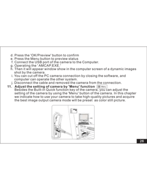 Page 32Downloaded from www.Manualslib.com manuals search engine Menu
d. Press the OK/Preview button to confirm
e. Press the Menu button to preview status
f. Connect the USB port of the camera to the Computer.
g. Operating the  AMCAP.EXE.
h. Then it will appear window show in the computer screen of a dynamic images
shot by the camera.
i. You can cut off the PC camera connection by closing the software, and
can operate the other system.
j. Disconnect the cable and removed the camera from the connection.computer...