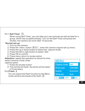 Page 33Downloaded from www.Manualslib.com manuals search engine 27 11.1 Self-Timer
When using Self-Timer, you can take your own pictures as well as take for a
group, which has sculpted already. Turn on the Self-Timer and press the
shutter; the camera can work after 10 seconds.
*
1. Turn on the camera.
2. Press the menu button , enter the camera original set-up menu.
3. Press the up or down button to select the capture mode .
4. Press the left or right button to select Self .
5. Press OK to confirm
6. Press menu...