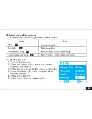 Page 35Downloaded from www.Manualslib.com manuals search engine 11.3 Adjusting white balance
Adjust white balance to get the excellent photo.
Incandescence lampTaken outdoor
Taken under fluorescent lamp
Taken under incandescence lampSpotAuto
Common spot
Mode
Daylight
Fluorescent lampNormal Set Up
1. Turn on the camera.
2. Press the menu button; enter the camera
set-up menu.
3. Press the up or down button to select white bal .
4. Press the left or right button to select white
needed.
5. Press OK to confirm
6....