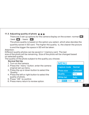 Page 37Downloaded from www.Manualslib.com manuals search engine 31
11.5 Adjusting quality of photo
There are 3 set-up options for the camera display on the screen: normal
/best /basic
The photo quality is based on the option you select, which also decides the
quantity saved in SD card. The higher the quality is, the clearer the picture
is and the bigger the space in SD will be taken.
1. Turn on the camera.
2. Press the menu button; enter the camera
original set-up menu.
3. Press the up or down button to select...