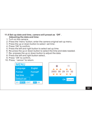Page 38Downloaded from www.Manualslib.com manuals search engine 32
11.6 Set-up date and time, camera will preset as Off .
Adjusting the data and time:
menu button; enter the camera original set-up menu.
3. Press the up or down button to select set time .
4. Press OK to confirm.
5. Press the left and right button to select set up time.
6. Re-press the up or down button to select the time and date needed.
7. Re- presses the up or down button to adjust the data.
8. Press the left and right button select,
9. Press...