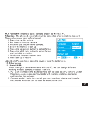 Page 39Downloaded from www.Manualslib.com manuals search engine 33 11.7 Format the memory card, camera preset as Format F .
Attention:The photos & information will be cancelled after formatting the card.
Please check your card before format.
1. Press the card to unlock.
2. Put the card into the camera
3. Push the dial to turn on the camera.
4. Select the manual to set-up
5. Press the up & down button to select format
6. Press the left & right button to select format
push OK to confirm.
7. The format finished in...